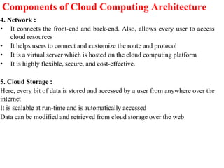Components of Cloud Computing Architecture
4. Network :
• It connects the front-end and back-end. Also, allows every user to access
cloud resources
• It helps users to connect and customize the route and protocol
• It is a virtual server which is hosted on the cloud computing platform
• It is highly flexible, secure, and cost-effective.
5. Cloud Storage :
Here, every bit of data is stored and accessed by a user from anywhere over the
internet
It is scalable at run-time and is automatically accessed
Data can be modified and retrieved from cloud storage over the web
 