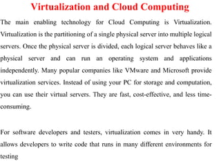 Virtualization and Cloud Computing
The main enabling technology for Cloud Computing is Virtualization.
Virtualization is the partitioning of a single physical server into multiple logical
servers. Once the physical server is divided, each logical server behaves like a
physical server and can run an operating system and applications
independently. Many popular companies like VMware and Microsoft provide
virtualization services. Instead of using your PC for storage and computation,
you can use their virtual servers. They are fast, cost-effective, and less time-
consuming.
For software developers and testers, virtualization comes in very handy. It
allows developers to write code that runs in many different environments for
testing
 