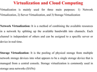 Virtualization and Cloud Computing
Virtualization is mainly used for three main purposes: 1) Network
Virtualization, 2) Server Virtualization, and 3) Storage Virtualization
Network Virtualization: It is a method of combining the available resources
in a network by splitting up the available bandwidth into channels. Each
channel is independent of others and can be assigned to a specific server or
device in real time.
Storage Virtualization: It is the pooling of physical storage from multiple
network storage devices into what appears to be a single storage device that is
managed from a central console. Storage virtualization is commonly used in
storage area networks (SANs)
 