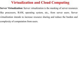 Virtualization and Cloud Computing
Server Virtualization: Server virtualization is the masking of server resources
like processors, RAM, operating system, etc., from server users. Server
virtualization intends to increase resource sharing and reduce the burden and
complexity of computation from users.
 