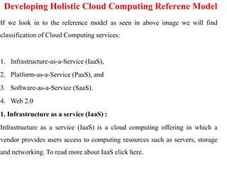 Developing Holistic Cloud Computing Referene Model
If we look in to the reference model as seen in above image we will find
classification of Cloud Computing services:
1. Infrastructure-as-a-Service (IaaS),
2. Platform-as-a-Service (PaaS), and
3. Software-as-a-Service (SaaS).
4. Web 2.0
1. Infrastructure as a service (IaaS) :
Infrastructure as a service (IaaS) is a cloud computing offering in which a
vendor provides users access to computing resources such as servers, storage
and networking. To read more about IaaS click here.
 