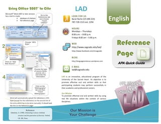 Using Office 2007 to Cite
    Microsoft® Word 2007 or later versions
                                                  ®

                                                                                         LAD
                                                     Go to the
                                                                                     LOOK FOR US
                                                                                                                                 English
    has a tool to create:
                                                   References tab
                     database of citations         and choose                       Barat Norte 223 (BN 223)
                     full reference page              “Insert
                                                      Citation”                      787-728-1515 ext. 2294


1                                                                                    HOURS
                                                                                     Mondays – Thursdays
                                                                                     8:00 a.m. – 8:00 p.m.
                                                                                     Fridays 8:00 am – 5:00 p.m.



2
                               Choose “APA
                               Style”.                                               WEB
                                                                                     http://www.sagrado.edu/lad/
                                                                                                                                   Reference
                                                                                                                                   Page
                                                                                     http://www.facebook.com/clcsagrado


                                                                                     BLOG
    Click on “Add                                                                    http://languagecenterusc.wordpress.com
    New Source”.                                                                                                                    APA Quick Guide
                         3                   Choose the type
                                                                                     E-MAIL
                                                                                     lad@sagrado.edu
                                             of source (book,
                                               journal, etc.)


4
                                              and enter the
                                               information.              LAD is an innovative, educational program of the
                                                                         University of the Sacred Heart. Its objective is to
                                                                         promote effective oral and written skills so that
                                              Click on the
                                                                         participating students may perform successfully in
                                             “Bibliography”              their academic and professional careers.
                                              tab and then
                                                 “Insert
                                             Bibliography”.              Our Mission
                                                                         To promote effective oral and written skills by using
          Word will automatically upload the reference in APA            real life situations within the context of various
          Style (except for the indentation on the second line of
                                                                         disciplines.
          the entry which has to be done manually). It should look
          like this on the Reference page:

                                References
          Johnstone, A. (1988). Inmunology in focus-Antibody
                                                                                  Our Mission is
                    structure and the generation of diversity. Oxford,            Your Challenge
                    UK: IRL Press.
 