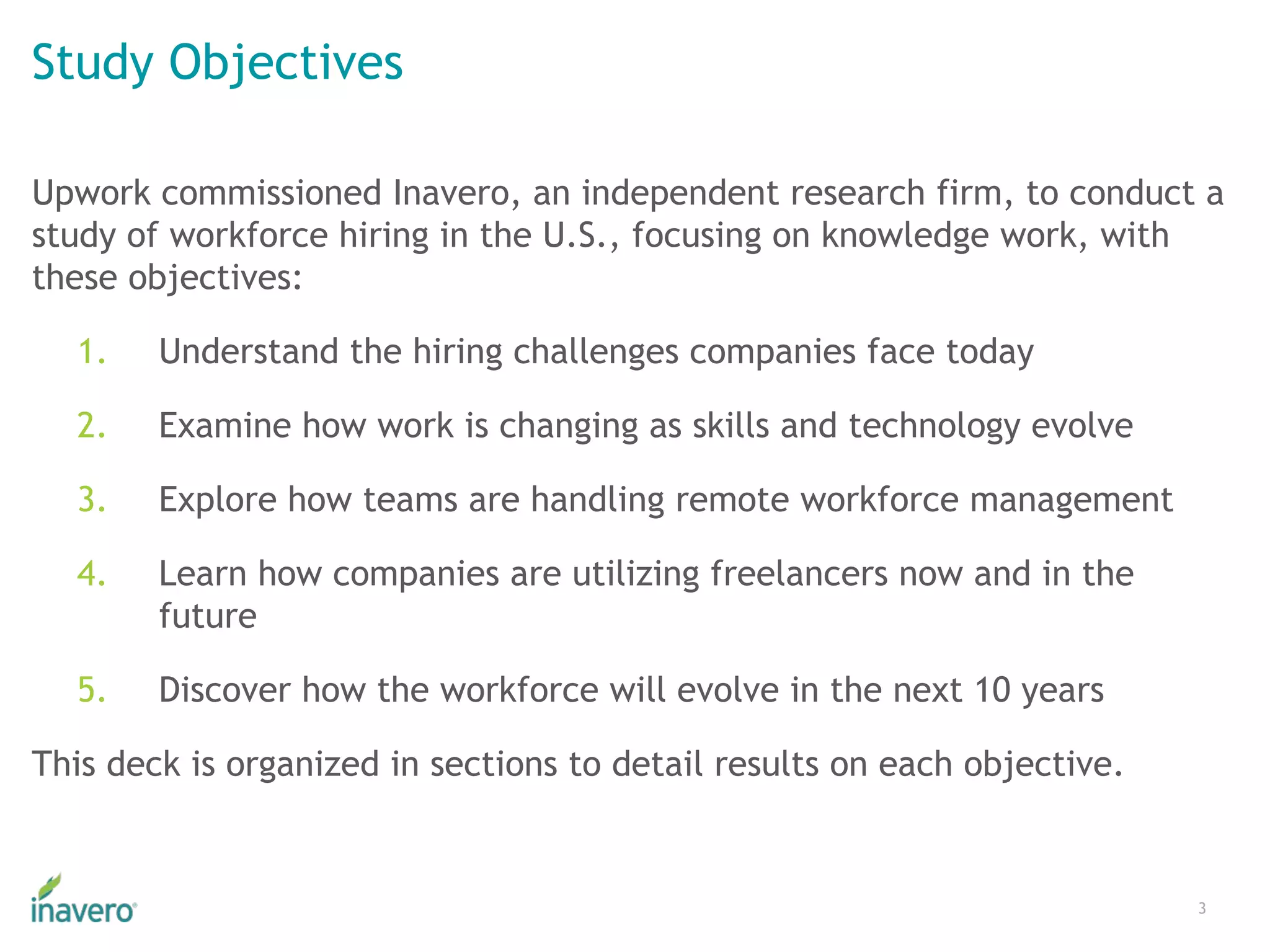 Study Objectives
Upwork commissioned Inavero, an independent research firm, to conduct a
study of workforce hiring in the U.S., focusing on knowledge work, with
these objectives:
1. Understand the hiring challenges companies face today
2. Examine how work is changing as skills and technology evolve
3. Explore how teams are handling remote workforce management
4. Learn how companies are utilizing freelancers now and in the
future
5. Discover how the workforce will evolve in the next 10 years
This deck is organized in sections to detail results on each objective.
3
 