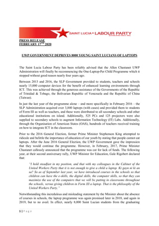 1 | P a g e
PRESS RELEASE
FEBRUARY 17TH
2020
UWP GOVERNMENT DEPRIVES 8000 YOUNG SAINT LUCIANS OF LAPTOPS
The Saint Lucia Labour Party has been reliably advised that the Allen Chastanet UWP
Administration will finally be recommencing the One-Laptop-Per Child Programme which it
stopped without good reason nearly four years ago.
Between 2013 and 2016, the SLP Government provided to students, teachers and schools
nearly 15,000 computer devices for the benefit of enhanced learning environments through
ICT. This was achieved through the generous assistance of the Governments of the Republic
of Trinidad & Tobago, the Bolivarian Republic of Venezuela and the Republic of China
(Taiwan).
In just the last year of the programme alone – and more specifically in February 2016 – the
SLP Administration acquired over 3,840 laptops (with cases) and provided them to students
of Form III as well as teachers, and these were distributed to all secondary schools and other
educational institutions on island. Additionally, 525 PCs and 125 projectors were also
supplied to secondary schools to augment Information Technology (IT) Labs. Additionally,
through the Organisation of American States (OAS), hundreds of teachers received training
on how to integrate ICT in the classroom.
Prior to the 2016 General Election, former Prime Minister Stephenson King attempted to
ridicule and belittle the importance of education of our youth by stating that people cannot eat
laptops. After the June 2016 General Election, the UWP Government gave the impression
that they would continue the programme. However, in February, 2017, Prime Minister
Chastanet callously announced that the programme was cut for lack of funds. The following
year, at their second anniversary rally, UWP Minister for Education, Gale Rigobert declared
that:
“I hold steadfast in my position, and that with my colleagues in the Cabinet of the
United Workers Party that it is not enough to give a child a laptop. Ki gayn ni ki an
sa? So as of September last year, we have introduced courses in the schools so that
children can have the e-skills, the digital skills, the computer skills, so that they can
maximize the use of the computers that we will be putting in classrooms throughout
the schools, versus giving children in Form III a laptop. That is the philosophy of the
United Workers Party.”
Notwithstanding this incredulous and misleading statement by the Minister about the absence
of courses in schools, the laptop programme was again promised later in 2018, and again in
2019, but to no avail. In effect, nearly 8,000 Saint Lucian students from the graduating
 