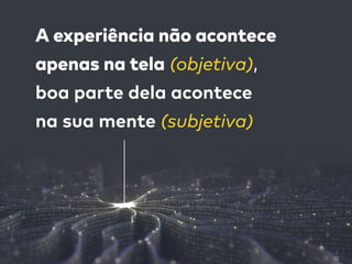 A experiência não acontece  
apenas na tela (objetiva),  
boa parte dela acontece  
na sua mente (subjetiva)
 