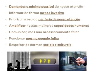 • Demandar o mínimo possível da nossa atenção
• Informar de forma menos invasiva
• Priorizar o uso da periferia de nossa atenção
• Amplificar nossas melhores capacidades humanas
• Comunicar, mas não necessariamente falar
• Funcionar mesmo quando falha
• Respeitar as normas sociais e culturais
 