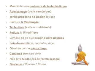 • Mantenha seu ambiente de trabalho limpo
• Apenas ouça (ouvir sem julgar)
• Tenha propósito no Design (ética)
• Postura & Respiração
• Tenha foco (evite o multi-task)
• Reduza & Simplifique
• Lembre-se de que design é para pessoas
• Saia do escritório, caminhe, viaje
• Observe com a mente limpa
• Converse com seu time
• Não leve feedbacks de forma pessoal
• Descanse / Durma / Coma
 