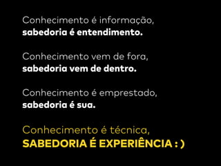 Conhecimento é informação,
sabedoria é entendimento.
 
Conhecimento vem de fora,
sabedoria vem de dentro.
Conhecimento é emprestado,
sabedoria é sua.
Conhecimento é técnica,
SABEDORIA É EXPERIÊNCIA : )
 