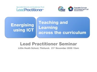 Lead  Practitioner Seminar Little Heath School, Tilehurst.  21 st  November 2008 10am Energising using ICT Teaching and Learning across the curriculum 