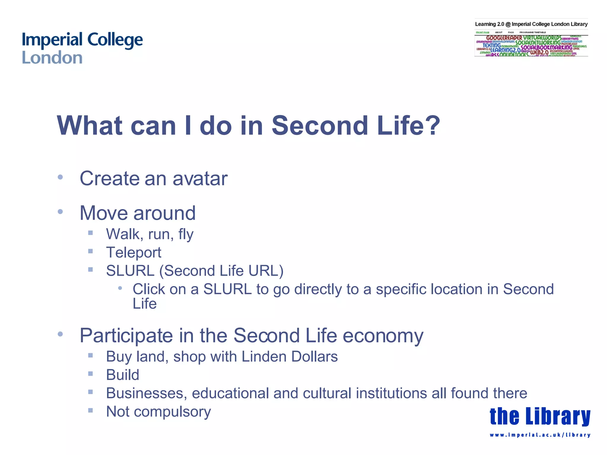 What can I do in Second Life? Create an avatar Move around Walk, run, fly Teleport SLURL (Second Life URL) Click on a SLURL to go directly to a specific location in Second Life Participate in the Second Life economy Buy land, shop with Linden Dollars Build Businesses, educational and cultural institutions all found there Not compulsory 
