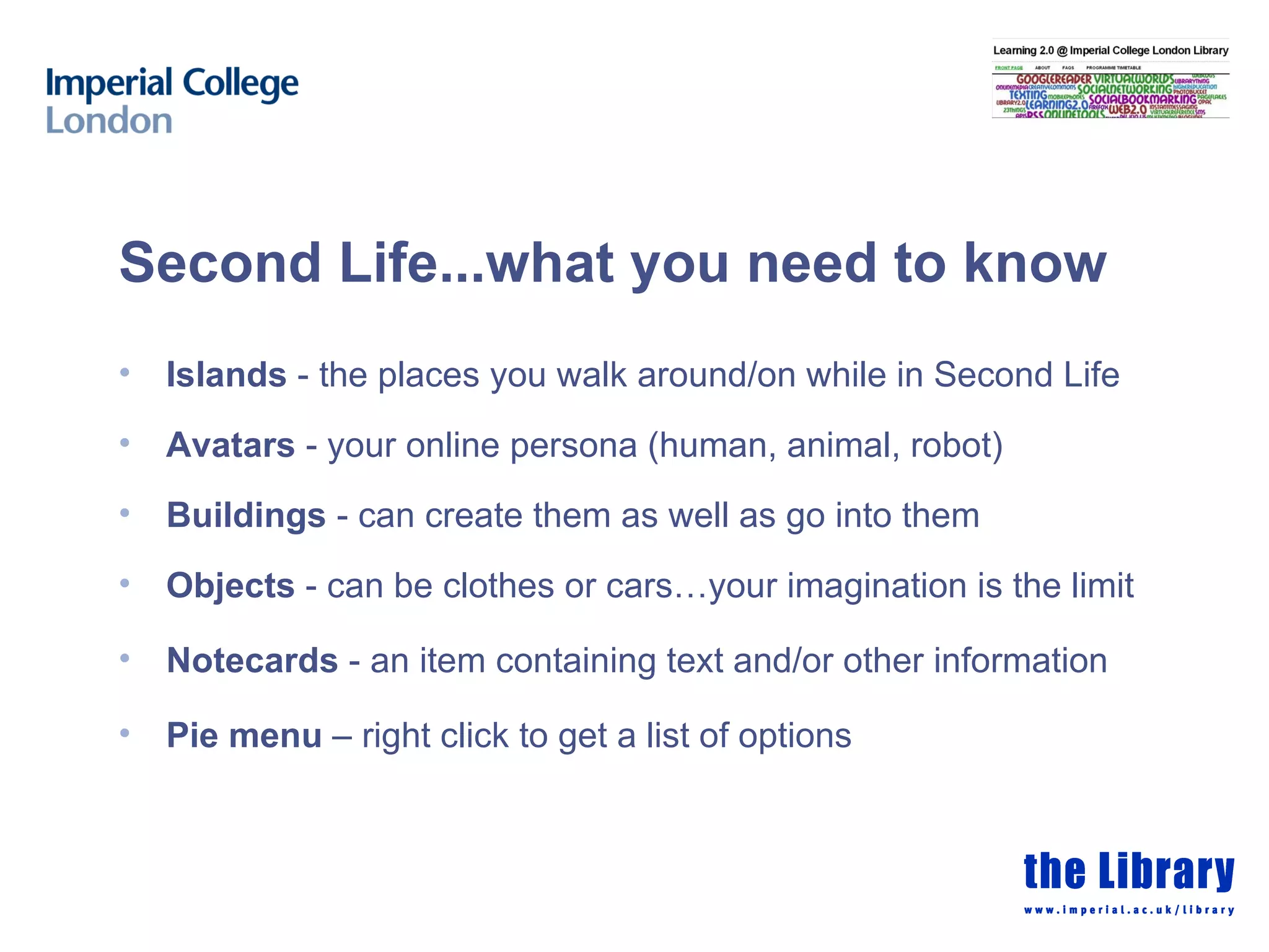 Second Life...what you need to know Islands  - the places you walk around/on while in Second Life Avatars  - your online persona (human, animal, robot) Buildings  - can create them as well as go into them Objects  - can be clothes or cars…your imagination is the limit Notecards  - an item containing text and/or other information Pie menu  – right click to get a list of options 