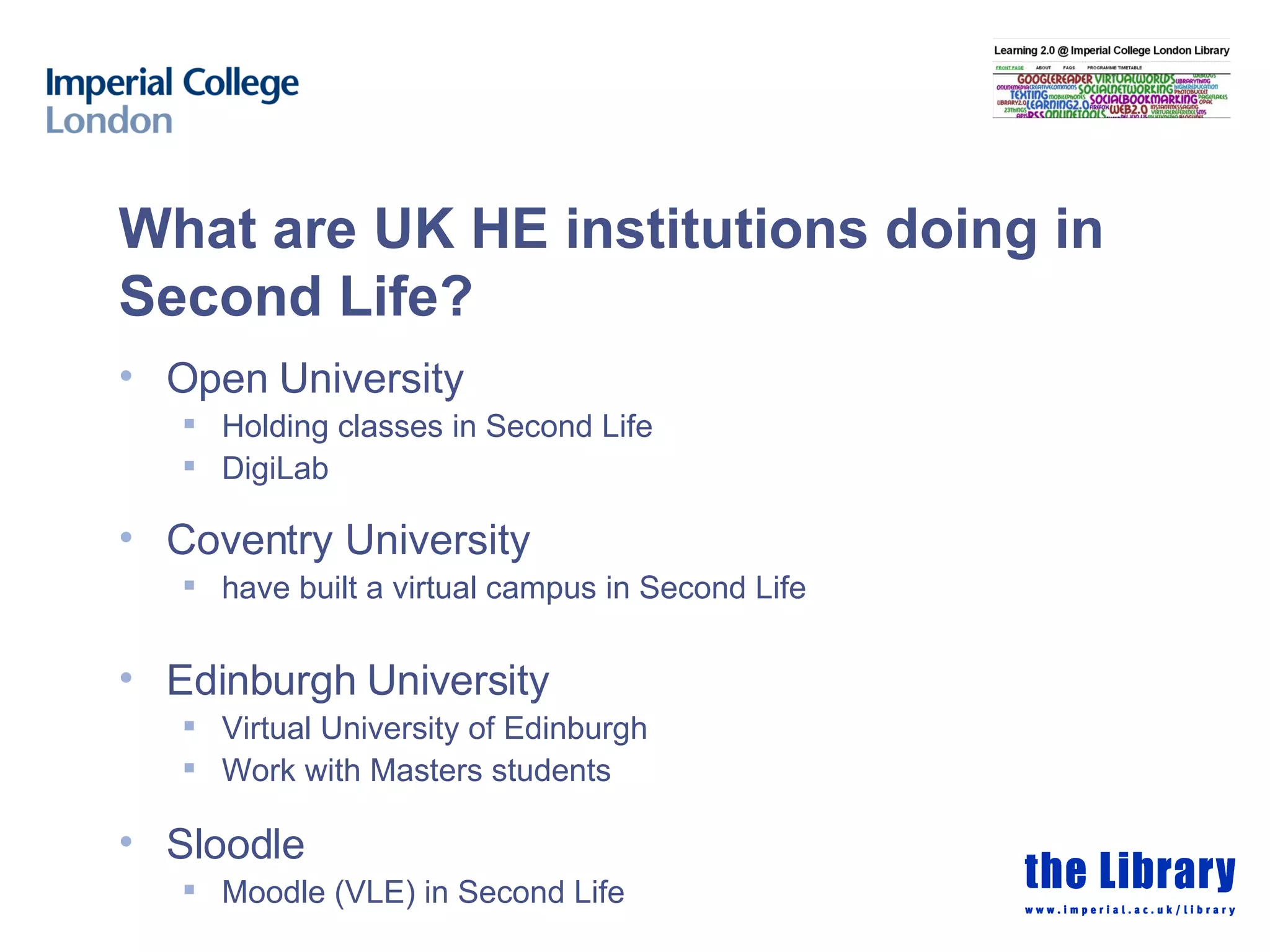 What are UK HE institutions doing in Second Life? Open University Holding classes in Second Life DigiLab Coventry University have built a virtual campus in Second Life Edinburgh University Virtual University of Edinburgh Work with Masters students Sloodle Moodle (VLE) in Second Life 