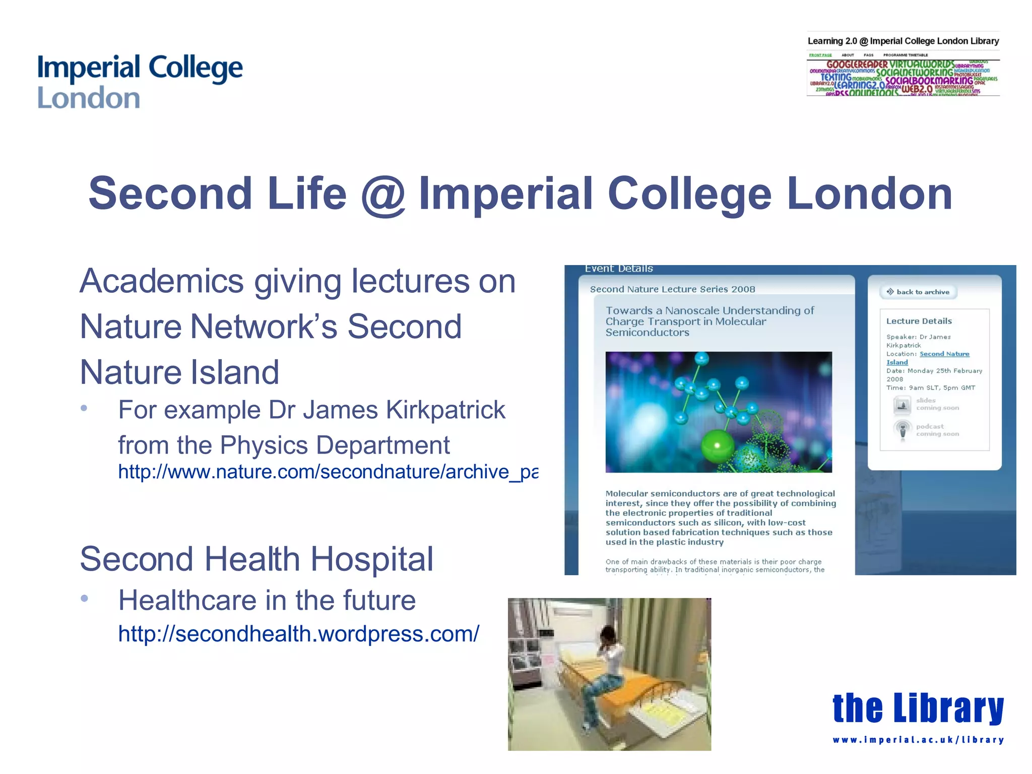 Second Life @ Imperial College London Academics giving lectures on Nature Network’s Second Nature Island For example Dr James Kirkpatrick from the Physics Department   http://www.nature.com/secondnature/archive_pages/2008_02_25.html Second Health Hospital Healthcare in the future http:// secondhealth.wordpress.com /   