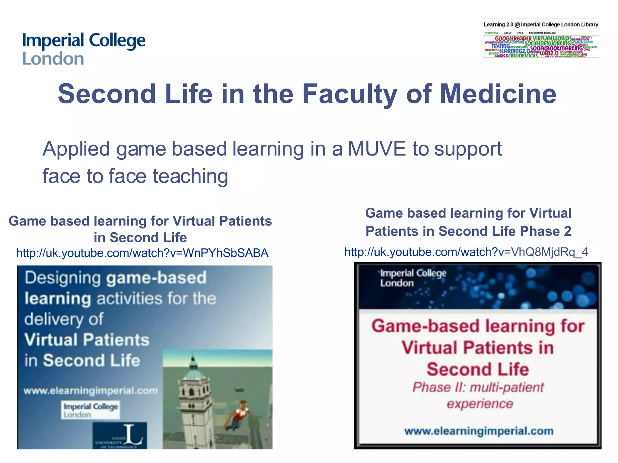 Second Life in the Faculty of Medicine Game based learning for Virtual Patients  in Second Life   http:// uk.youtube.com/watch?v = WnPYhSbSABA Applied game based learning in a MUVE to support face to face teaching Game based learning for Virtual Patients in Second Life Phase 2 http:// uk.youtube.com/watch?v =VhQ8MjdRq_4   