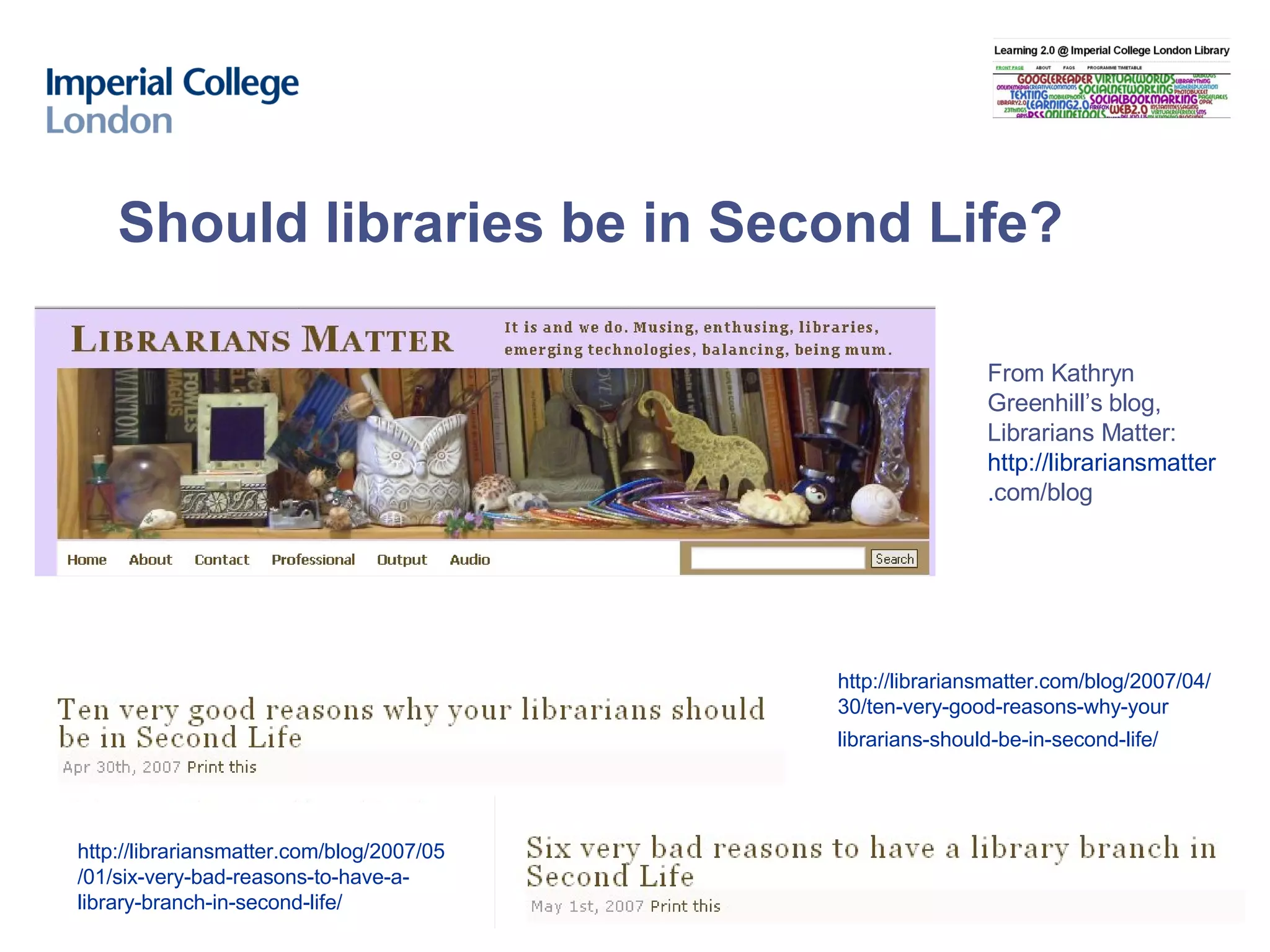 Should libraries be in Second Life? http://librariansmatter.com/blog/2007/04/ 30/ten-very-good-reasons-why-your librarians-should-be-in-second-life/   From Kathryn Greenhill’s blog, Librarians Matter: http ://librariansmatter . com/blog   http://librariansmatter.com/blog/2007/05 /01/six-very-bad-reasons-to-have-a- library-branch-in-second-life/ 