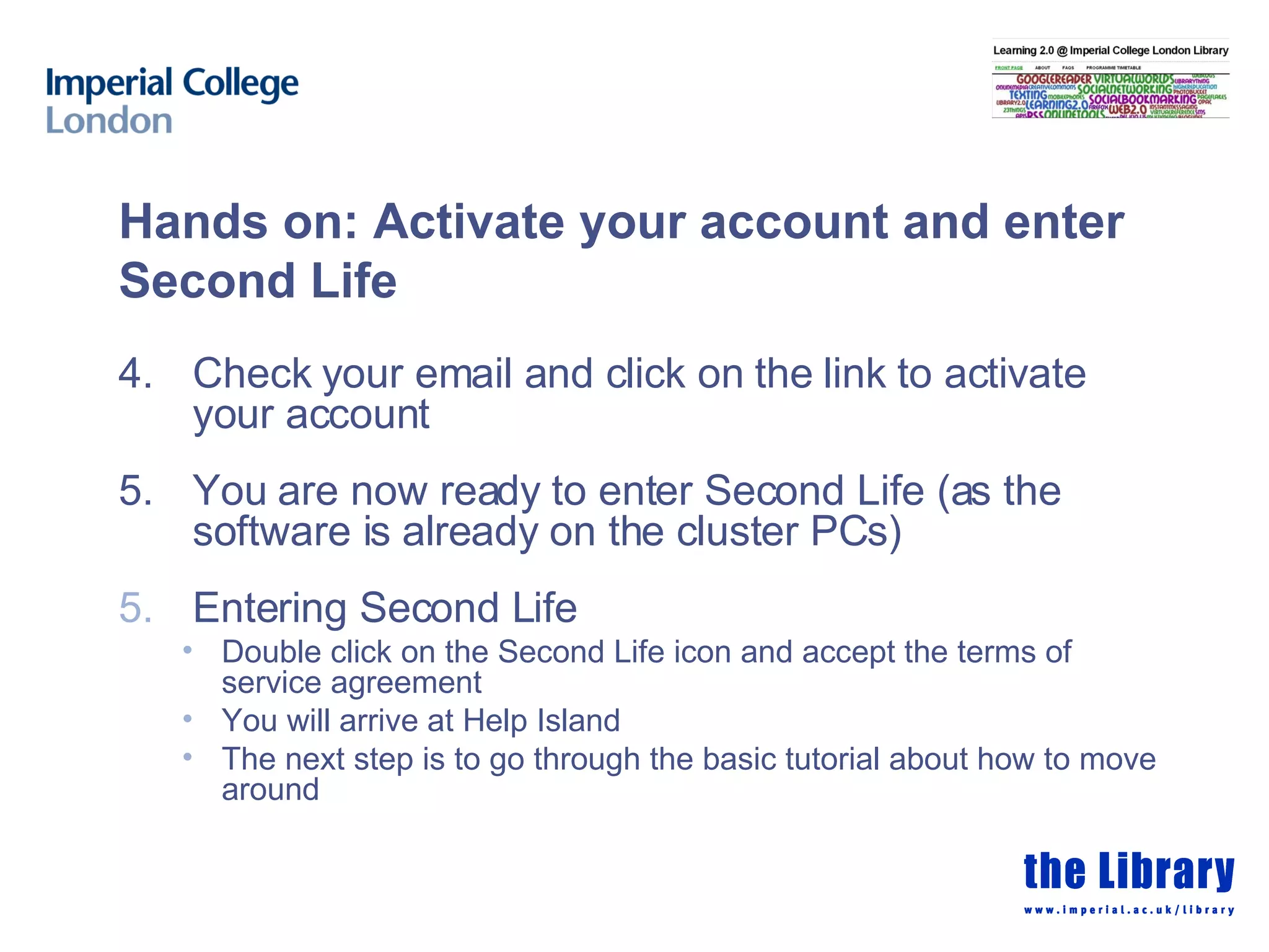 Hands on: Activate your account and enter Second Life 4. Check your email and click on the link to activate your account 5. You are now ready to enter Second Life (as the software is already on the cluster PCs) Entering Second Life Double click on the Second Life icon and accept the terms of service agreement You will arrive at Help Island The next step is to go through the basic tutorial about how to move around 