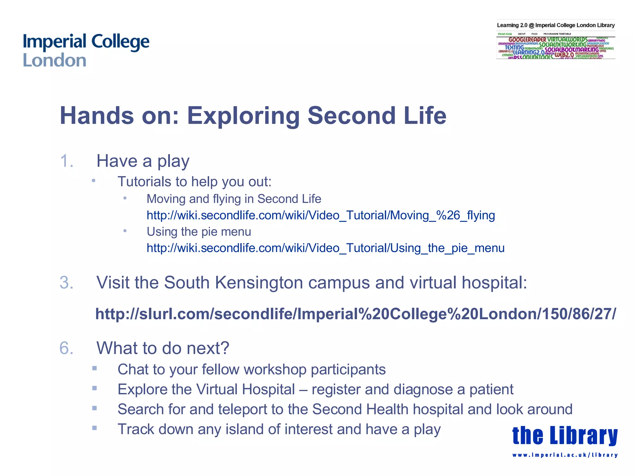 Hands on: Exploring Second Life Have a play  Tutorials to help you out:  Moving and flying in Second Life  http://wiki.secondlife.com/wiki/Video_Tutorial/Moving_%26_flying   Using the pie menu  http://wiki.secondlife.com/wiki/Video_Tutorial/Using_the_pie_menu   Visit the South Kensington campus and virtual hospital: http://slurl.com/secondlife/Imperial%20College%20London/150/86/27/ What to do next? Chat to your fellow workshop participants  Explore the Virtual Hospital – register and diagnose a patient Search for and teleport to the Second Health hospital and look around Track down any island of interest and have a play 