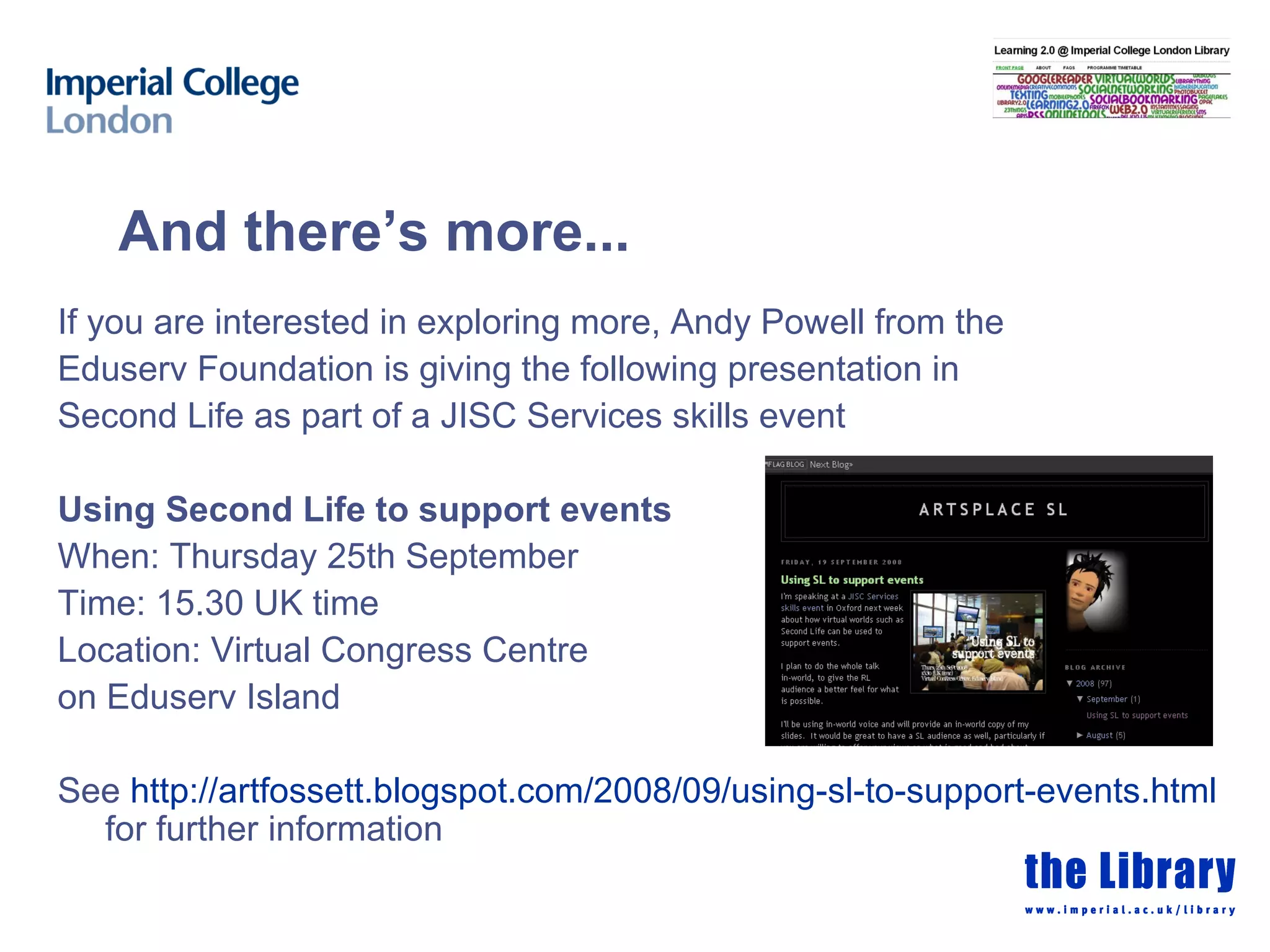 And there’s more... If you are interested in exploring more, Andy Powell from the Eduserv Foundation is giving the following presentation in Second Life as part of a JISC Services skills event Using Second Life to support events When: Thursday 25th September  Time: 15.30 UK time Location: Virtual Congress Centre  on Eduserv Island See  http://artfossett.blogspot.com/2008/09/using-sl-to-support-events.html  for further information 