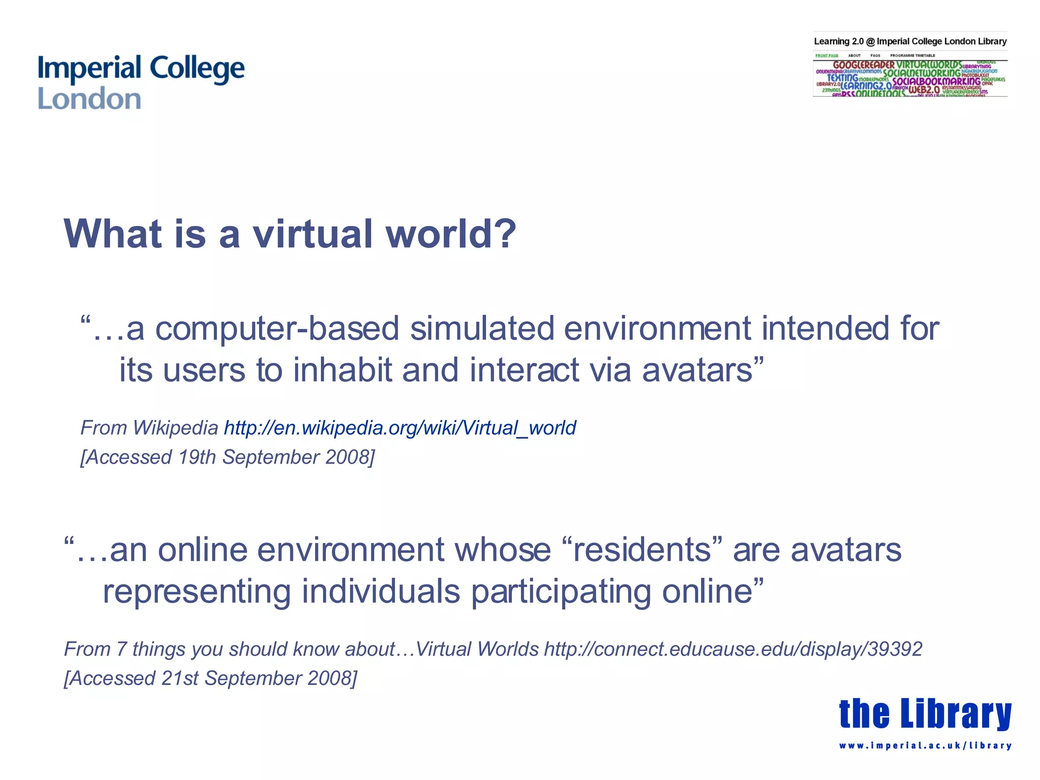 “… a computer-based simulated environment intended for its users to inhabit and interact via avatars” From Wikipedia  http:// en.wikipedia.org/wiki/Virtual_world   [Accessed 19th September 2008] What is a virtual world? “… an online environment whose “residents” are avatars representing individuals participating online” From 7 things you should know about…Virtual Worlds  http://connect.educause.edu/display/39392 [Accessed 21st September 2008] 