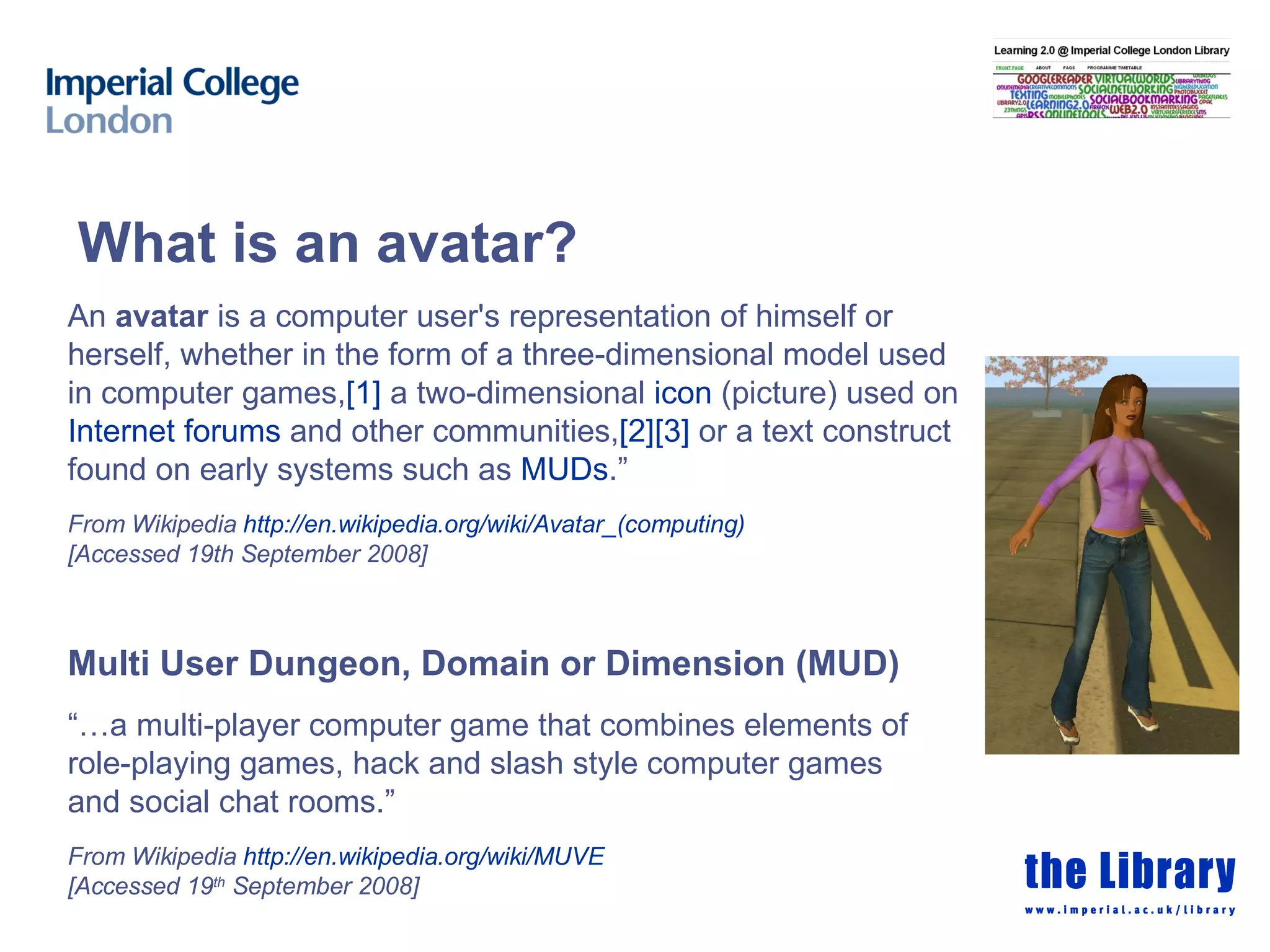 What is an avatar? An  avatar  is a computer user's representation of himself or  herself, whether in the form of a three-dimensional model used in computer games, [1]  a two-dimensional  icon  (picture) used on Internet forums  and other communities, [2] [3]  or a text construct found on early systems such as  MUDs .” From Wikipedia  http:// en.wikipedia.org/wiki/Avatar_(computing ) [Accessed 19th September 2008] Multi User Dungeon, Domain or Dimension (MUD) “… a multi-player computer game that combines elements of  role-playing games, hack and slash style computer games and social chat rooms.” From Wikipedia  http:// en.wikipedia.org /wiki/MUVE   [Accessed 19 th  September 2008] 