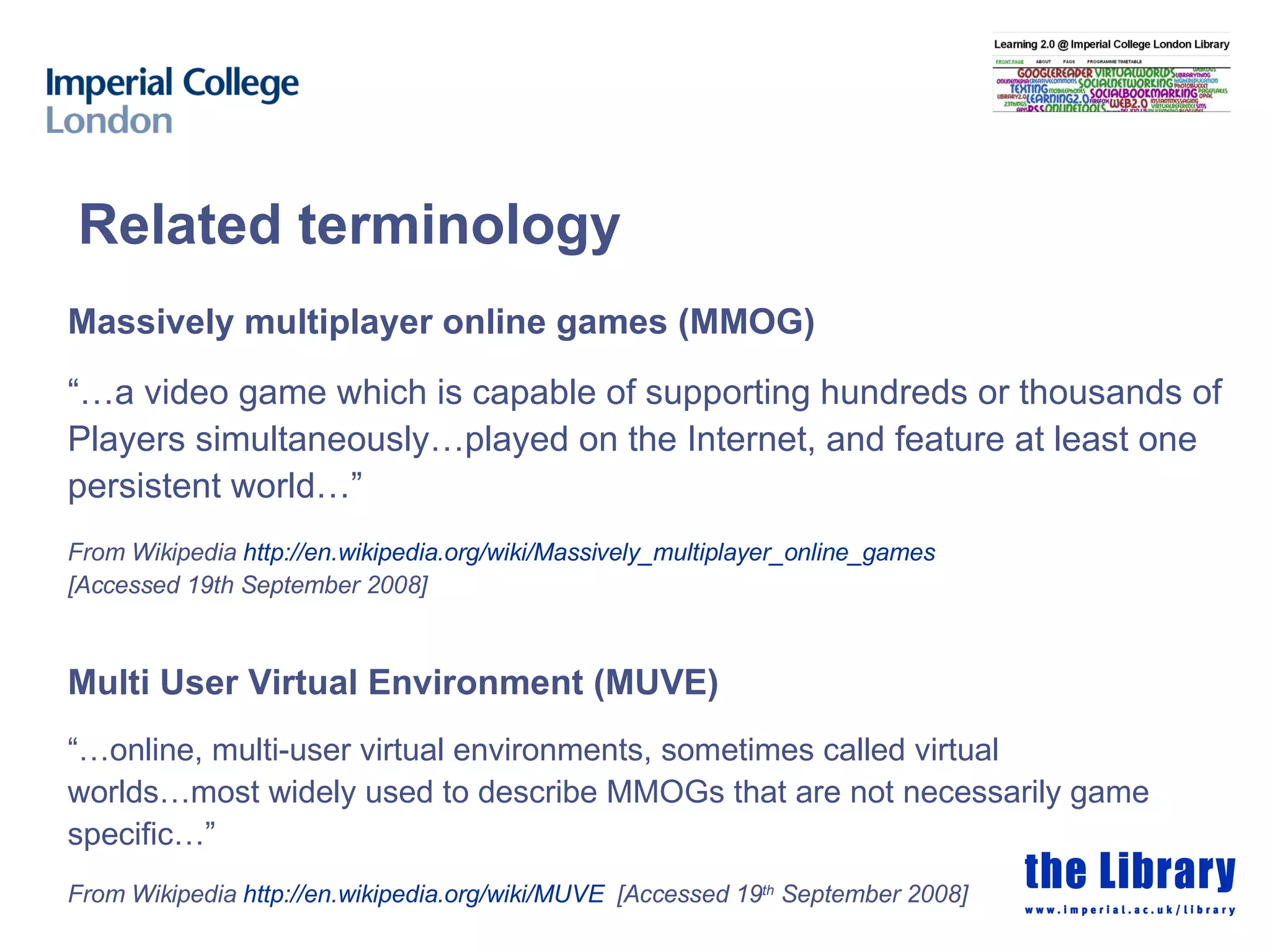 Related terminology Massively multiplayer online games (MMOG) “… a video game which is capable of supporting hundreds or thousands of  Players simultaneously…played on the Internet, and feature at least one persistent world…” From Wikipedia  http:// en.wikipedia.org/wiki/Massively_multiplayer_online_games   [Accessed 19th September 2008] Multi User Virtual Environment (MUVE) “… online, multi-user virtual environments, sometimes called virtual worlds…most widely used to describe MMOGs that are not necessarily game specific…” From Wikipedia  http:// en.wikipedia.org /wiki/MUVE   [Accessed 19 th  September 2008] 