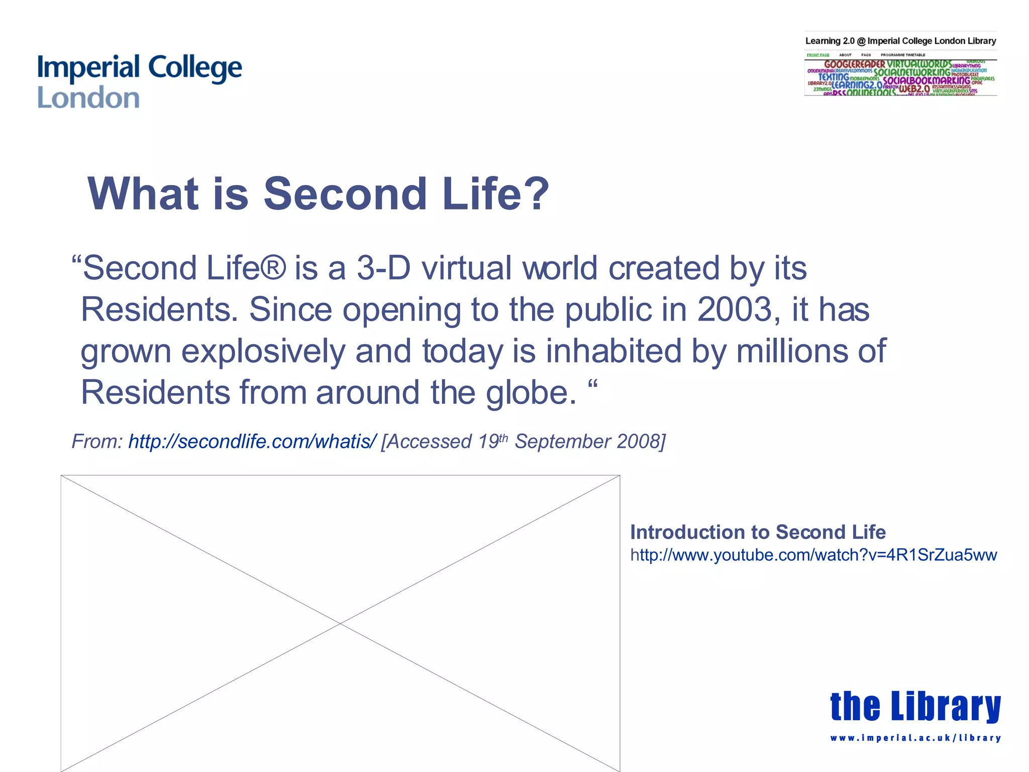 Introduction to Second Life   h ttp://www.youtube.com/watch?v =4R1SrZua5ww   “ Second Life® is a 3-D virtual world created by its Residents. Since opening to the public in 2003, it has grown explosively and today is inhabited by millions of Residents from around the globe. “  From:  http:// secondlife.com/whatis /  [Accessed 19 th  September 2008] What is Second Life? 