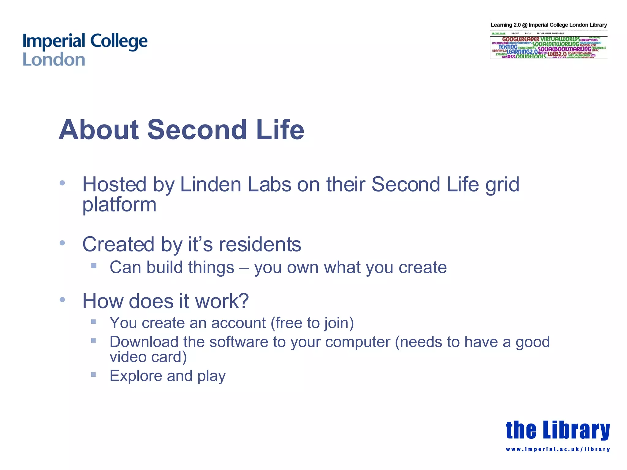 About Second Life Hosted by Linden Labs on their Second Life grid platform Created by it’s residents Can build things – you own what you create  How does it work? You create an account (free to join) Download the software to your computer (needs to have a good video card) Explore and play 