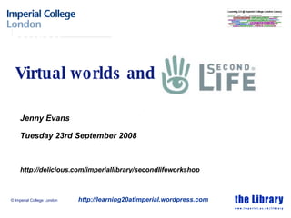 Virtual worlds and Jenny Evans Tuesday 23rd September 2008 http://delicious.com/imperiallibrary/secondlifeworkshop © Imperial College London http://learning20atimperial.wordpress.com 