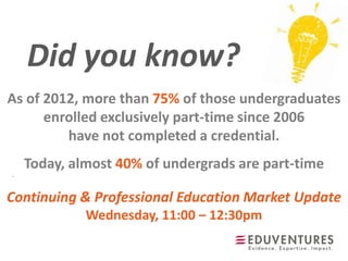 Did you know?
.
As of 2012, more than 75% of those undergraduates
enrolled exclusively part-time since 2006
have not completed a credential.
Today, almost 40% of undergrads are part-time
Continuing & Professional Education Market Update
Wednesday, 11:00 – 12:30pm
 