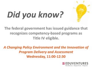 Did you know?
A Changing Policy Environment and the Innovation of
Program Delivery and Assessment
Wednesday, 11:00-12:30
The federal government has issued guidance that
recognizes competency-based programs as
Title IV eligible.
 