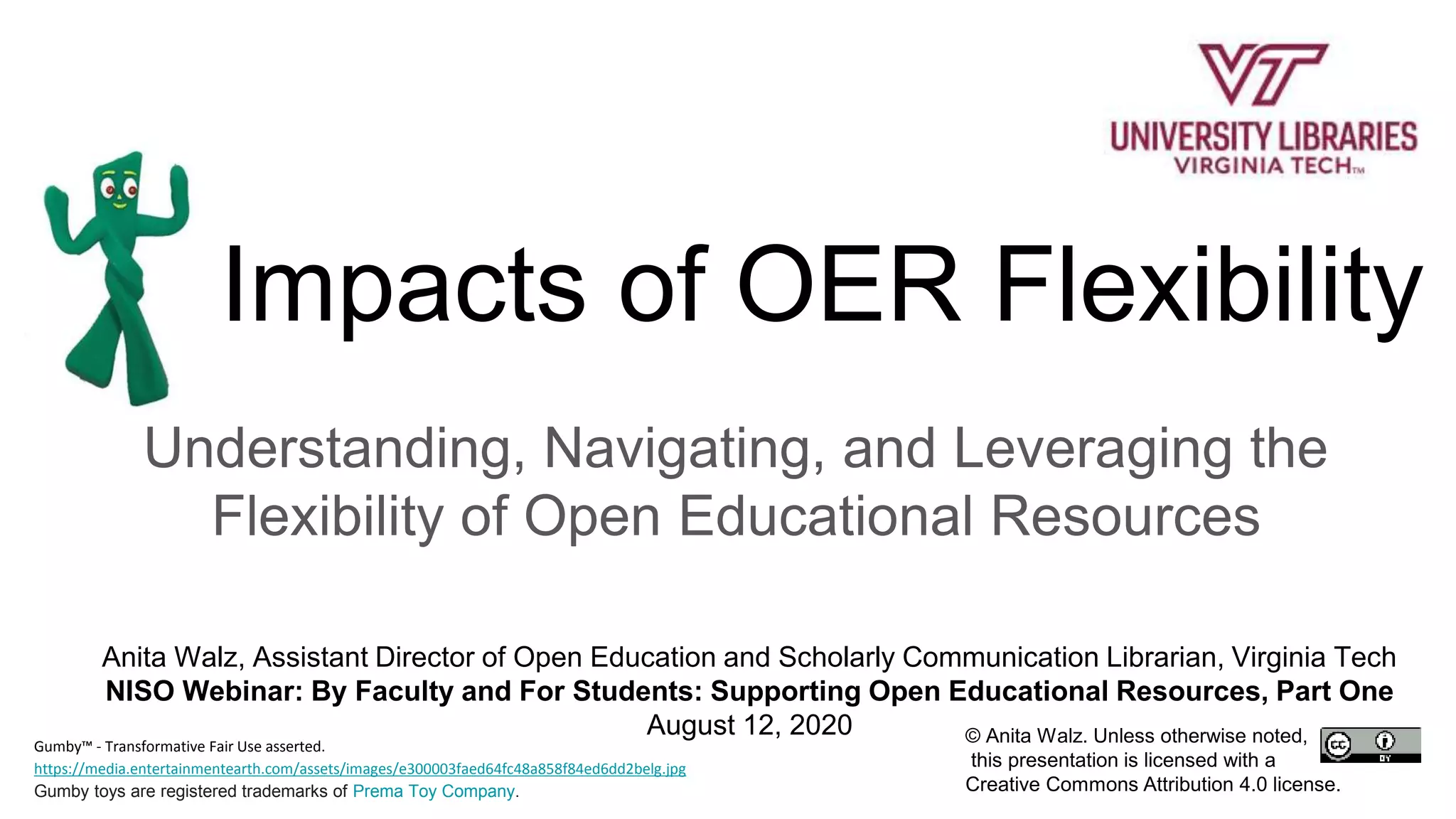 Impacts of OER Flexibility
Understanding, Navigating, and Leveraging the
Flexibility of Open Educational Resources
Anita Walz, Assistant Director of Open Education and Scholarly Communication Librarian, Virginia Tech
NISO Webinar: By Faculty and For Students: Supporting Open Educational Resources, Part One
August 12, 2020 © Anita Walz. Unless otherwise noted,
this presentation is licensed with a
Creative Commons Attribution 4.0 license.
Gumby™ - Transformative Fair Use asserted.
https://media.entertainmentearth.com/assets/images/e300003faed64fc48a858f84ed6dd2belg.jpg
Gumby toys are registered trademarks of Prema Toy Company.
 