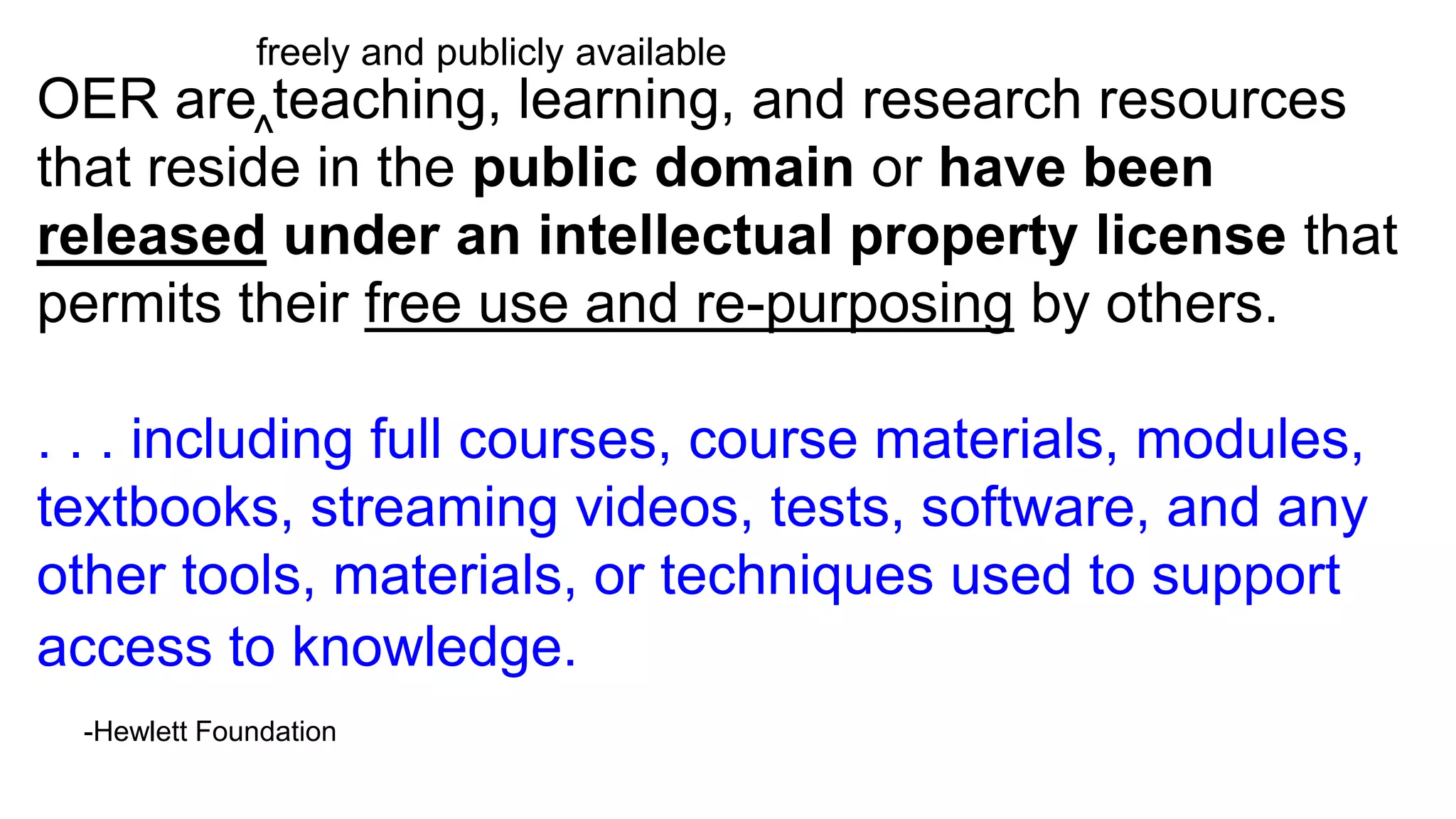 OER are teaching, learning, and research resources
that reside in the public domain or have been
released under an intellectual property license that
permits their free use and re-purposing by others.
. . . including full courses, course materials, modules,
textbooks, streaming videos, tests, software, and any
other tools, materials, or techniques used to support
access to knowledge.
-Hewlett Foundation
^
freely and publicly available
 