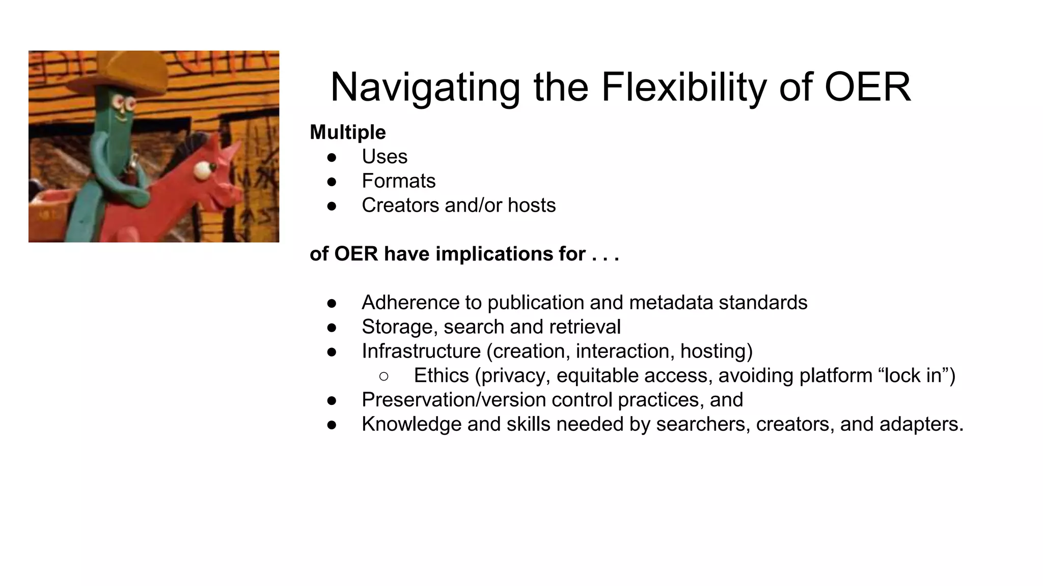 Navigating the Flexibility of OER
Multiple
● Uses
● Formats
● Creators and/or hosts
of OER have implications for . . .
● Adherence to publication and metadata standards
● Storage, search and retrieval
● Infrastructure (creation, interaction, hosting)
○ Ethics (privacy, equitable access, avoiding platform “lock in”)
● Preservation/version control practices, and
● Knowledge and skills needed by searchers, creators, and adapters.
 
