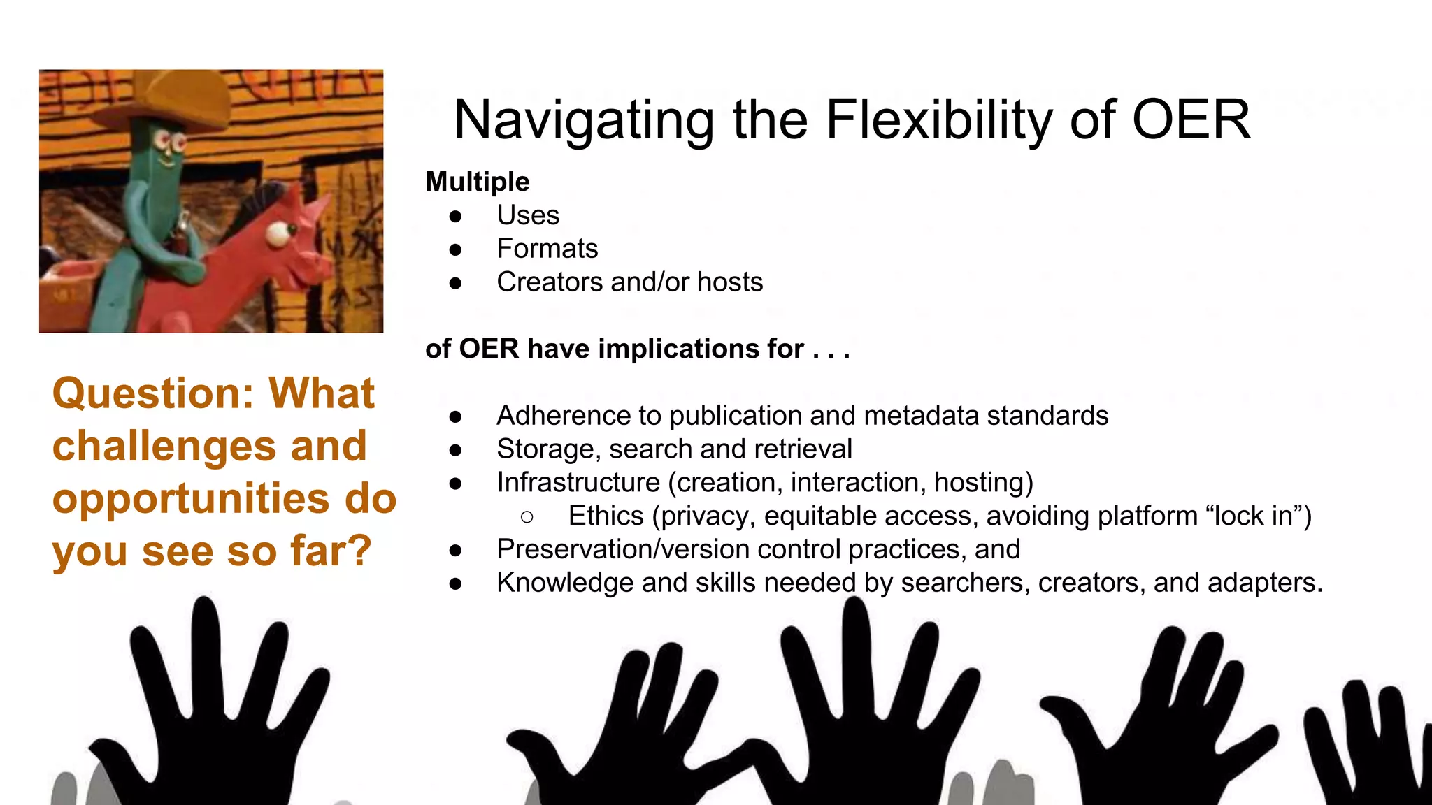 Navigating the Flexibility of OER
Multiple
● Uses
● Formats
● Creators and/or hosts
of OER have implications for . . .
● Adherence to publication and metadata standards
● Storage, search and retrieval
● Infrastructure (creation, interaction, hosting)
○ Ethics (privacy, equitable access, avoiding platform “lock in”)
● Preservation/version control practices, and
● Knowledge and skills needed by searchers, creators, and adapters.
Question: What
challenges and
opportunities do
you see so far?
 