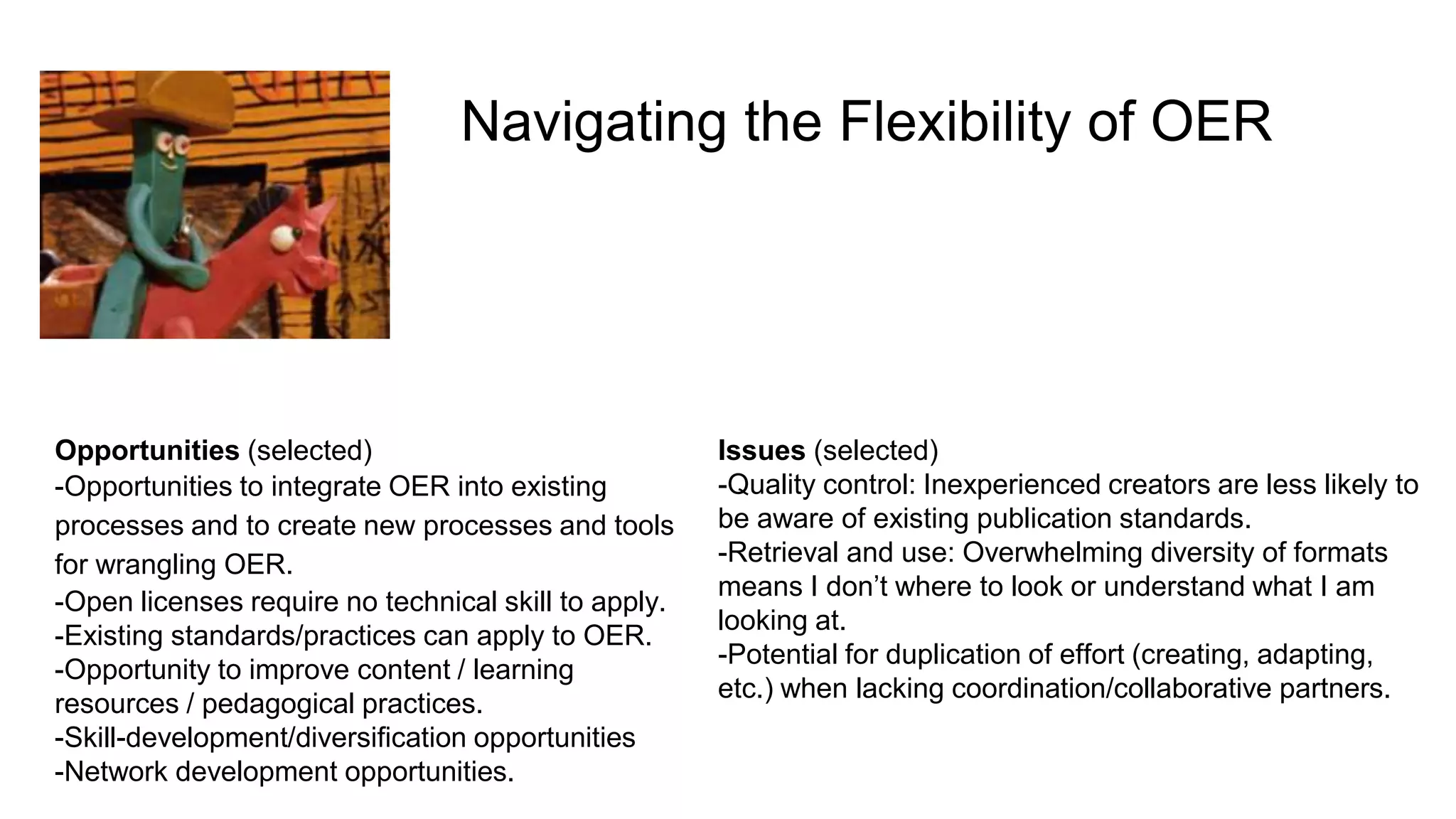 Navigating the Flexibility of OER
Opportunities (selected)
-Opportunities to integrate OER into existing
processes and to create new processes and tools
for wrangling OER.
-Open licenses require no technical skill to apply.
-Existing standards/practices can apply to OER.
-Opportunity to improve content / learning
resources / pedagogical practices.
-Skill-development/diversification opportunities
-Network development opportunities.
Issues (selected)
-Quality control: Inexperienced creators are less likely to
be aware of existing publication standards.
-Retrieval and use: Overwhelming diversity of formats
means I don’t where to look or understand what I am
looking at.
-Potential for duplication of effort (creating, adapting,
etc.) when lacking coordination/collaborative partners.
 
