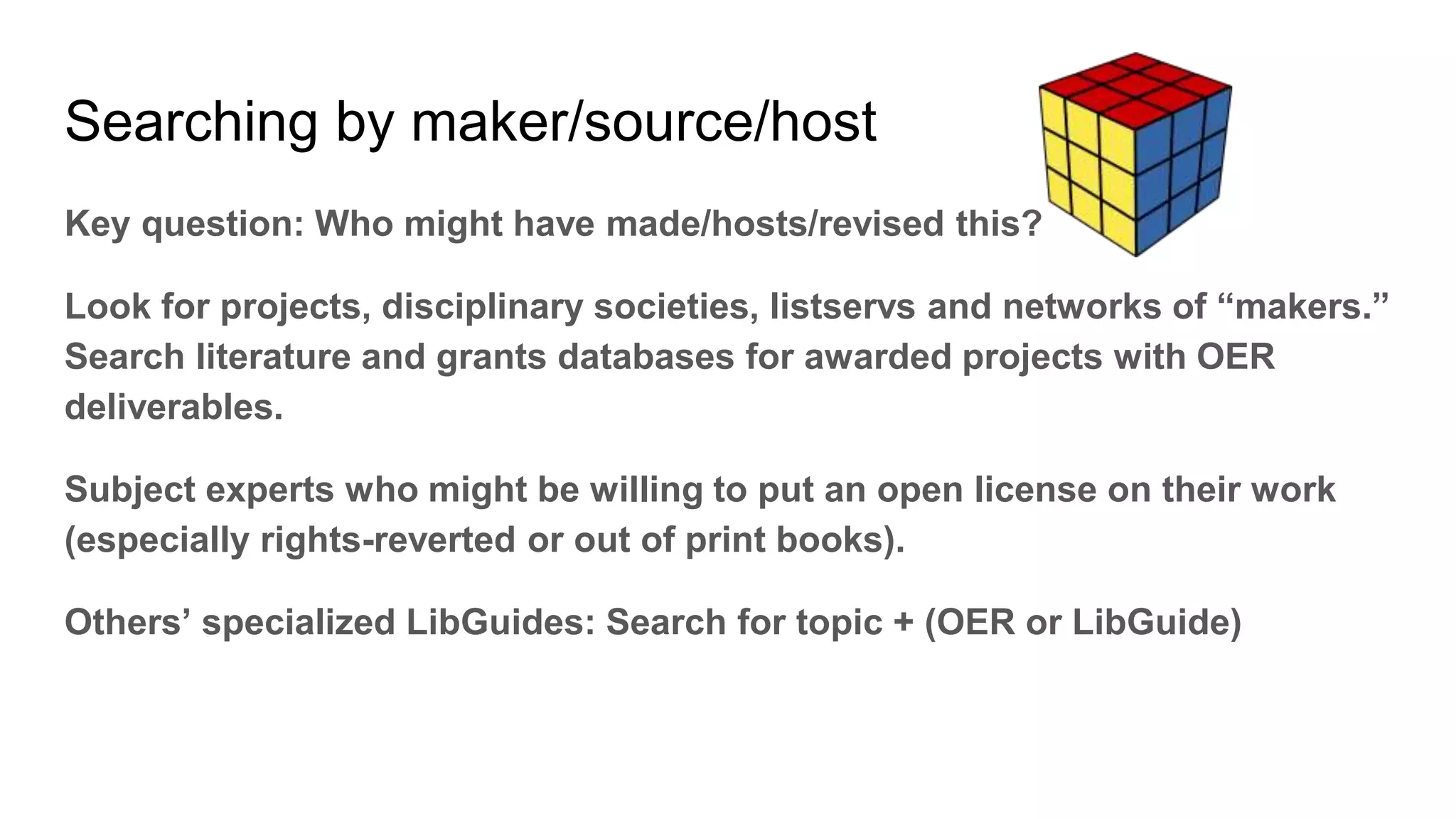 Searching by maker/source/host
Key question: Who might have made/hosts/revised this?
Look for projects, disciplinary societies, listservs and networks of “makers.”
Search literature and grants databases for awarded projects with OER
deliverables.
Subject experts who might be willing to put an open license on their work
(especially rights-reverted or out of print books).
Others’ specialized LibGuides: Search for topic + (OER or LibGuide)
 