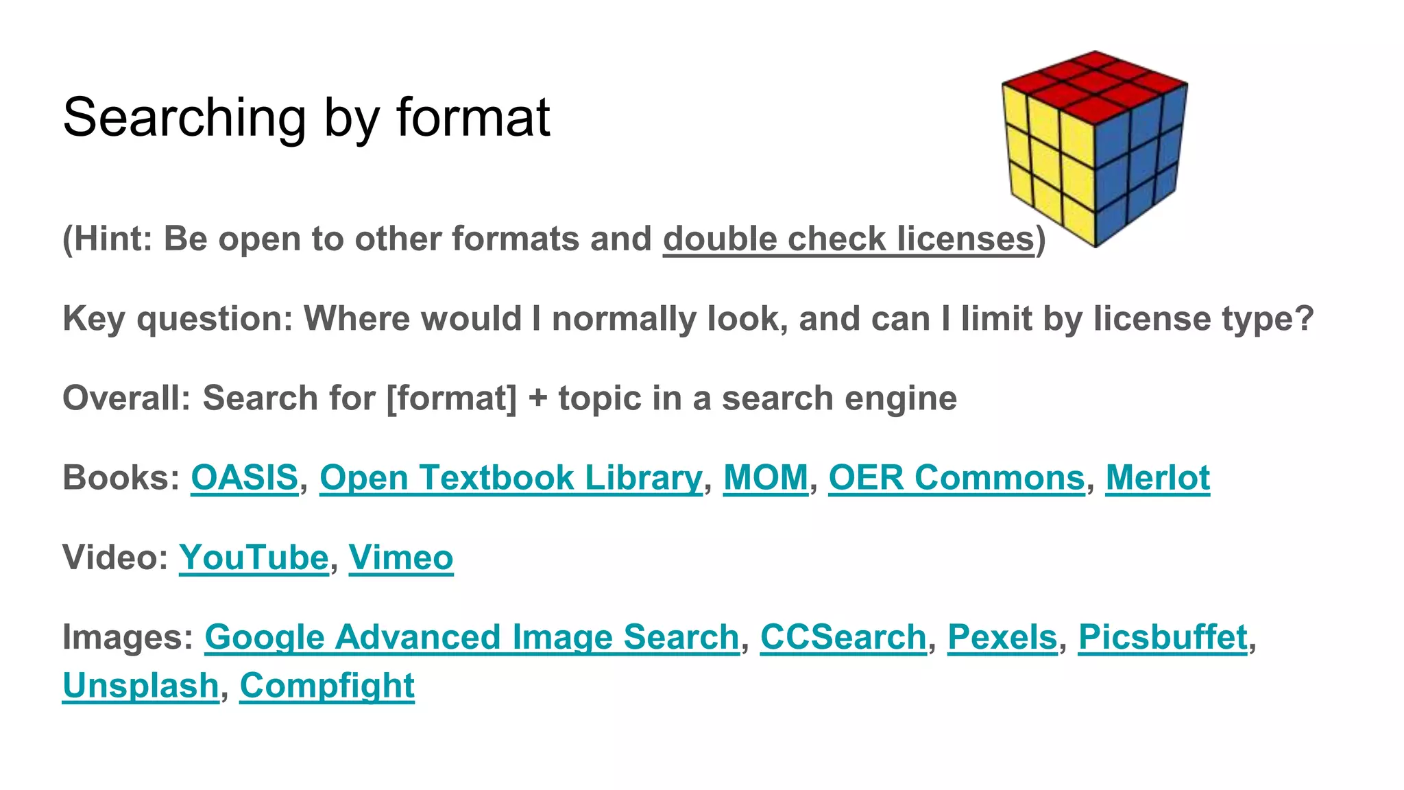 Searching by format
(Hint: Be open to other formats and double check licenses)
Key question: Where would I normally look, and can I limit by license type?
Overall: Search for [format] + topic in a search engine
Books: OASIS, Open Textbook Library, MOM, OER Commons, Merlot
Video: YouTube, Vimeo
Images: Google Advanced Image Search, CCSearch, Pexels, Picsbuffet,
Unsplash, Compfight
 