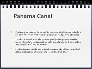 Panama Canal

Ferdinand de Lesseps, the hero of the Suez Canal, attempted to build a
sea-level Panama Canal but his workers were hit by waves of disease

Theodore Roosevelt used his “greatest good for the greatest number”
mantra to justify his approval for water projects like the Owens Valley
Aqueduct and the Panama Canal

Phillipe Bunau-Varilla was a french engineer who lobbied the United
States to choose his particular site for the Panama Canal
 