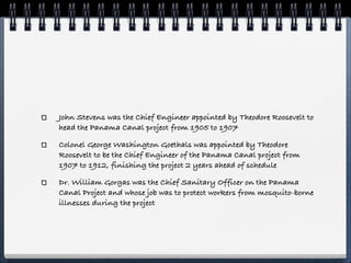 John Stevens was the Chief Engineer appointed by Theodore Roosevelt to
head the Panama Canal project from 1905 to 1907

Colonel George Washington Goethals was appointed by Theodore
Roosevelt to be the Chief Engineer of the Panama Canal project from
1907 to 1912, finishing the project 2 years ahead of schedule

Dr. William Gorgas was the Chief Sanitary Officer on the Panama
Canal Project and whose job was to protect workers from mosquito-borne
illnesses during the project
 