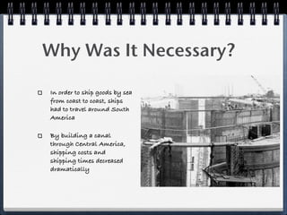 Why Was It Necessary?

In order to ship goods by sea
from coast to coast, ships
had to travel around South
America

By building a canal
through Central America,
shipping costs and
shipping times decreased
dramatically
 