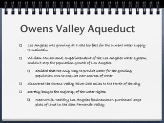 Owens Valley Aqueduct!
 Los Angeles was growing at a rate too fast for the current water supply
 to maintain

 William Mulholland, Superintendent of the Los Angeles water system,
 couldn’t stop the population growth of Los Angeles

     decided that the only way to provide water for the growing
     population was to acquire new sources of water

 discovered the Owens Valley River 200 miles to the North of the city

 secretly bought the majority of the water rights

     meanwhile, wealthy Los Angeles businessman purchased large
     plots of land in the San Fernando Valley
 