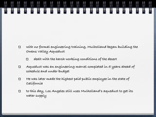 with no formal engineering training, Mulholland began building the
Owens Valley Aqueduct

    dealt with the harsh working conditions of the desert

Aqueduct was an engineering marvel completed in 5 years ahead of
schedule and under budget

He was later made the highest paid public employee in the state of
California

to this day, Los Angeles still uses Mulholland’s aqueduct to get its
water supply
 