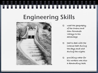 Engineering Skills
               used the geography
               of the Owens and
               San Fernando
               Valleys to his
               advantage

               had to deal with the
               intense heat during
               the days and cold
               during the nights

               providing water for
               his workers was also
               a demanding task
 
