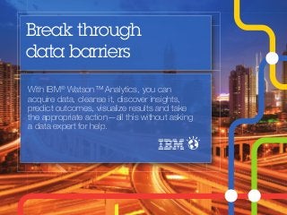 Break through 
data barriers 
With IBM® Watson™ Analytics, you can 
acquire data, cleanse it, discover insights, 
predict outcomes, visualize results and take 
the appropriate action—all this without asking 
a data expert for help. 
 