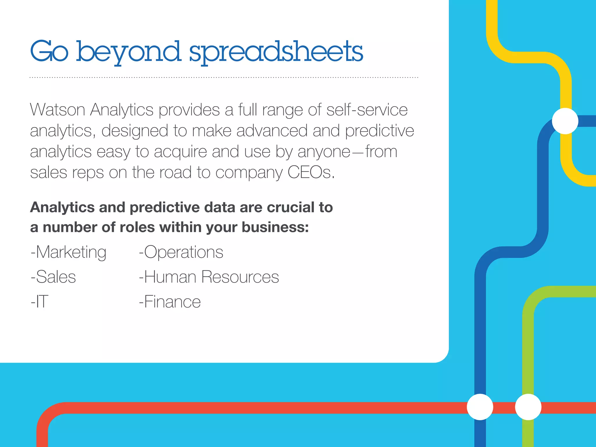 Go beyond spreadsheets
Watson Analytics provides a full range of self-service
analytics, designed to make advanced and predictive
analytics easy to acquire and use by anyone—from
sales reps on the road to company CEOs.
-Marketing
-Sales
-IT
-Operations
-Human Resources
-Finance
Analytics and predictive data are crucial to
a number of roles within your business:
 
