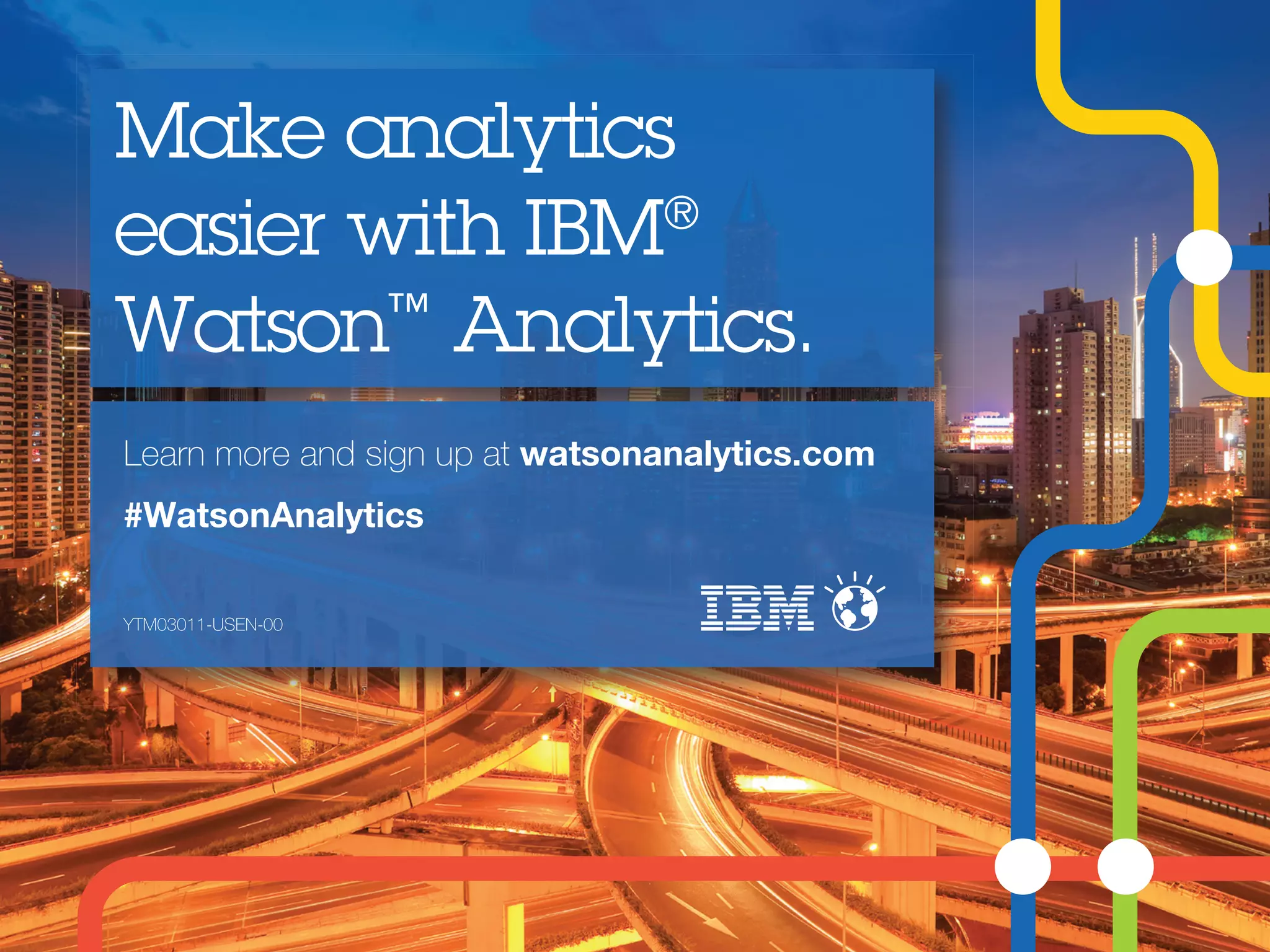 Learn more and sign up at watsonanalytics.com
#WatsonAnalytics
Make analytics
easier with IBM®
Watson™
Analytics.
YTM03011-USEN-00
 