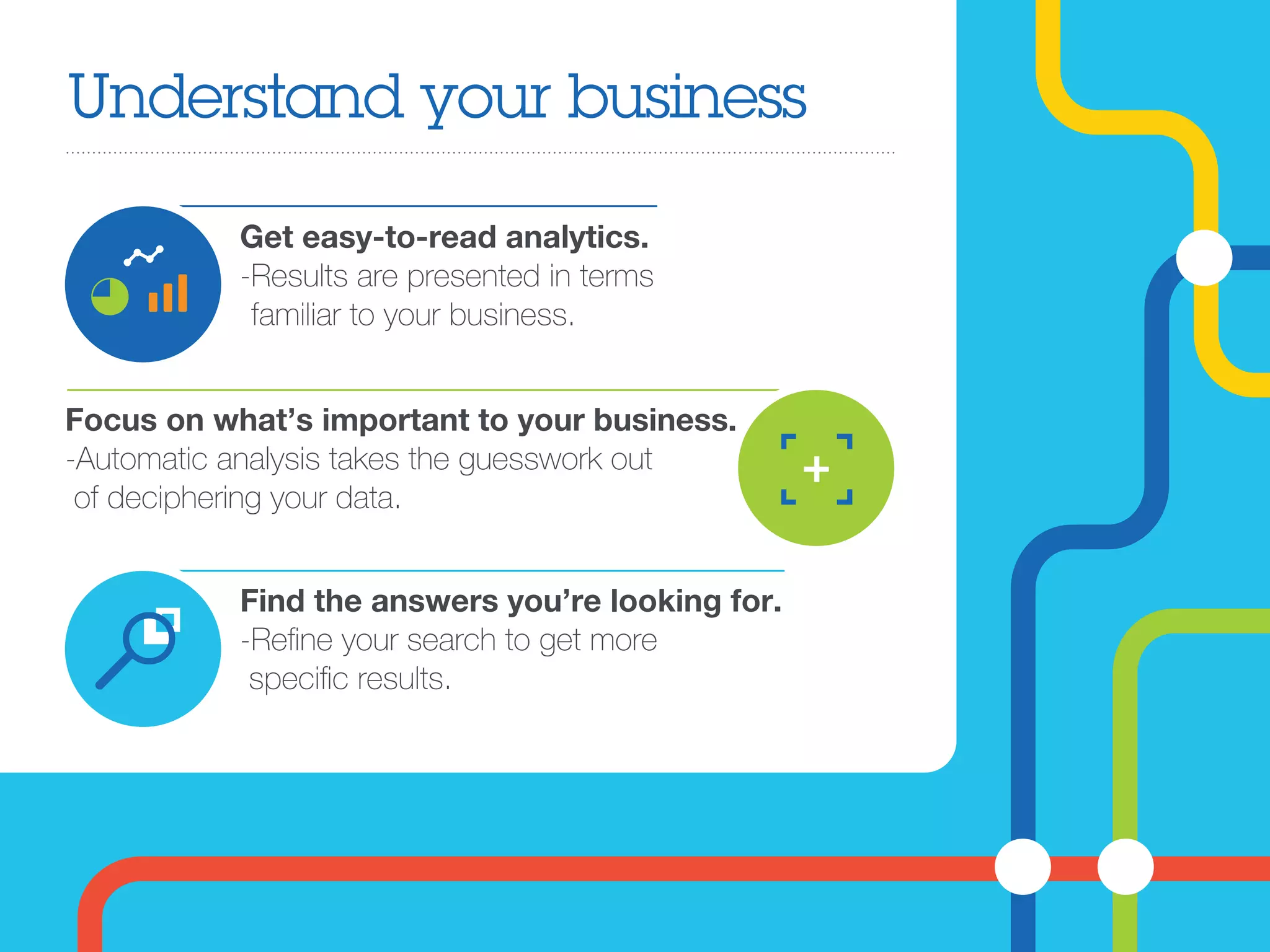 Understand your business
Get easy-to-read analytics.
-Results are presented in terms
familiar to your business.
Find the answers you’re looking for.
-Reﬁne your search to get more
speciﬁc results.
Focus on what’s important to your business.
-Automatic analysis takes the guesswork out
of deciphering your data.
 