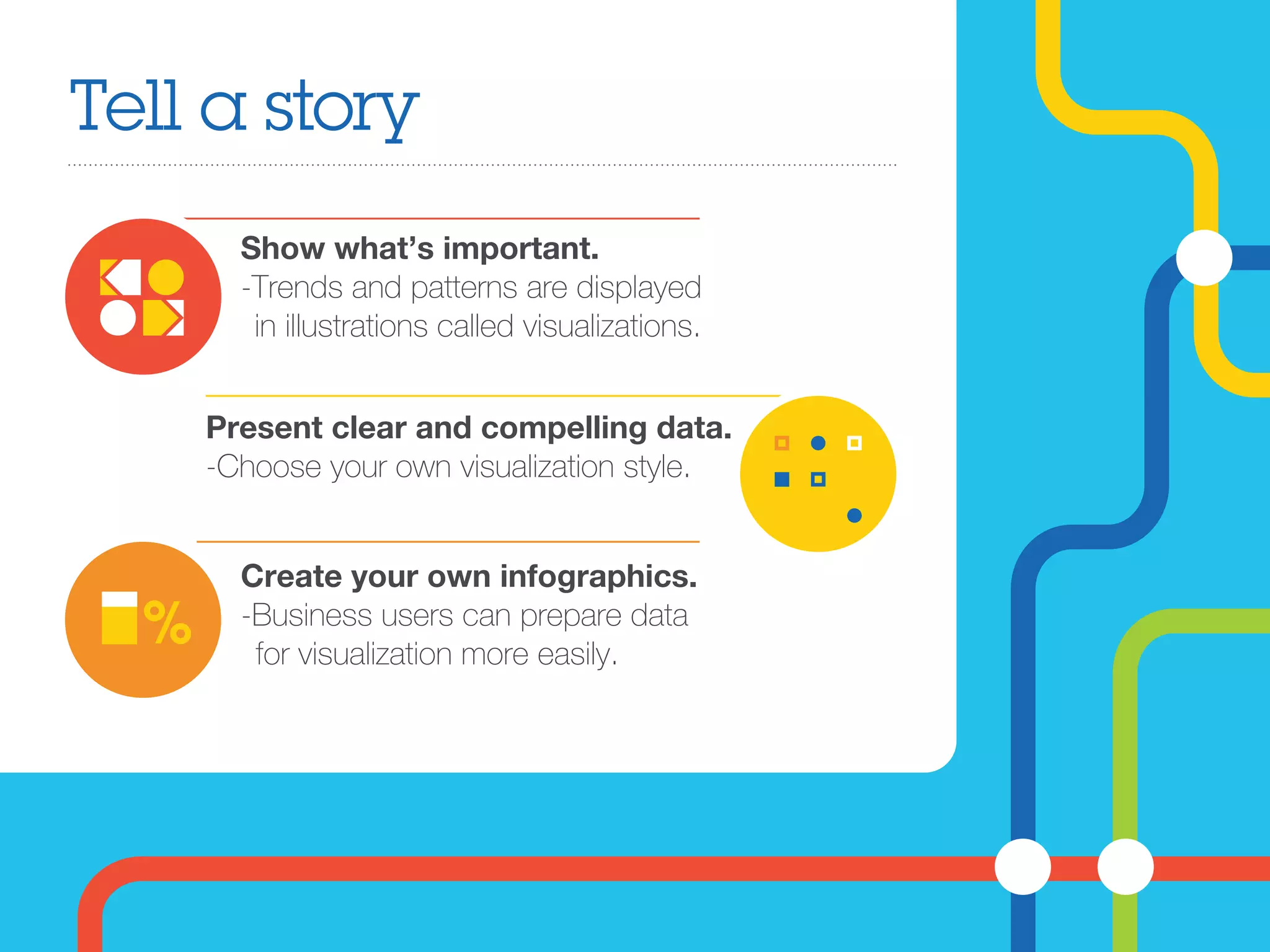 Tell a story
Show what’s important.
-Trends and patterns are displayed
in illustrations called visualizations.
Create your own infographics.
-Business users can prepare data
for visualization more easily.
Present clear and compelling data.
-Choose your own visualization style.
 