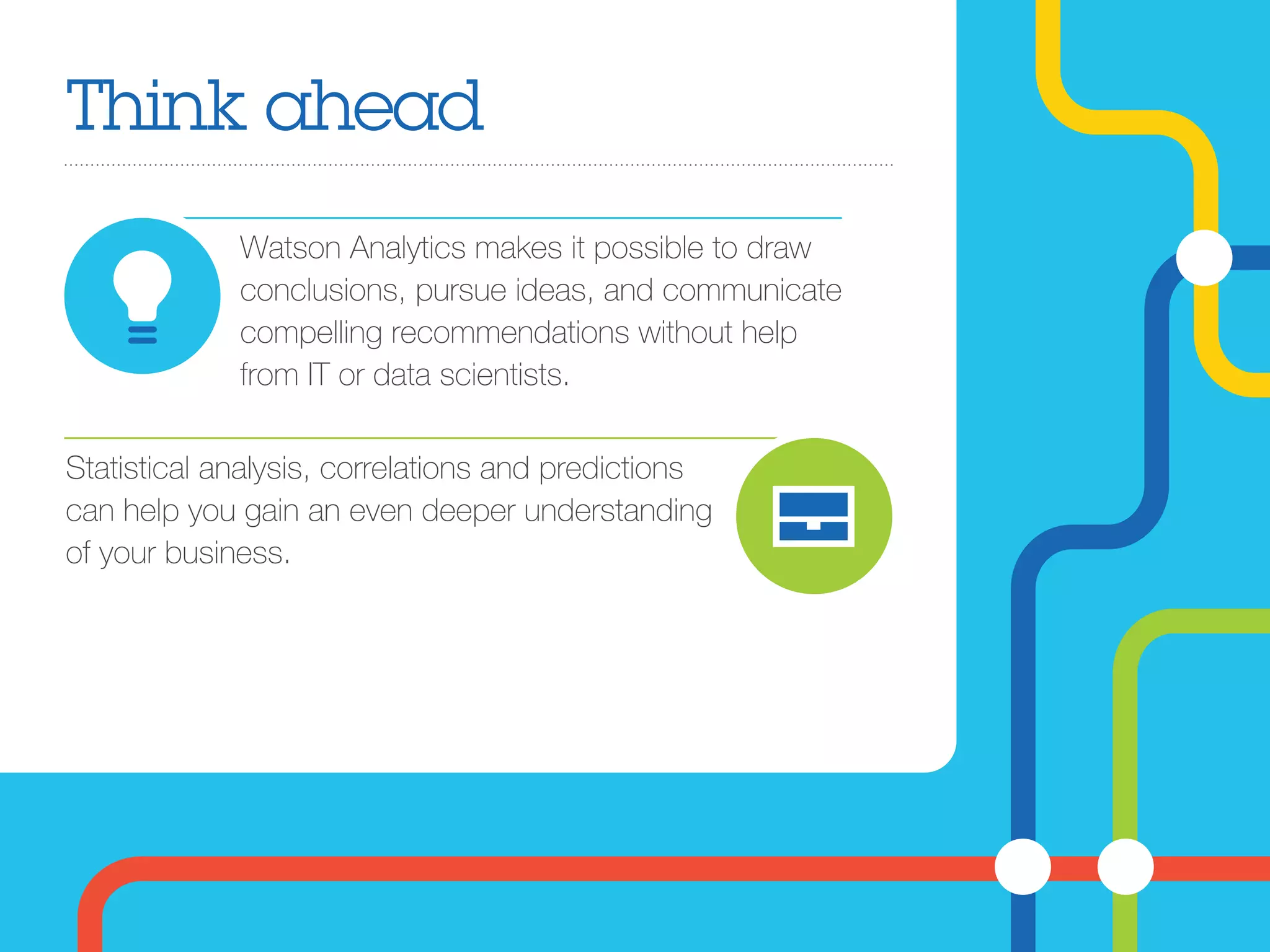 Think ahead
Watson Analytics makes it possible to draw
conclusions, pursue ideas, and communicate
compelling recommendations without help
from IT or data scientists.
Statistical analysis, correlations and predictions
can help you gain an even deeper understanding
of your business.
 