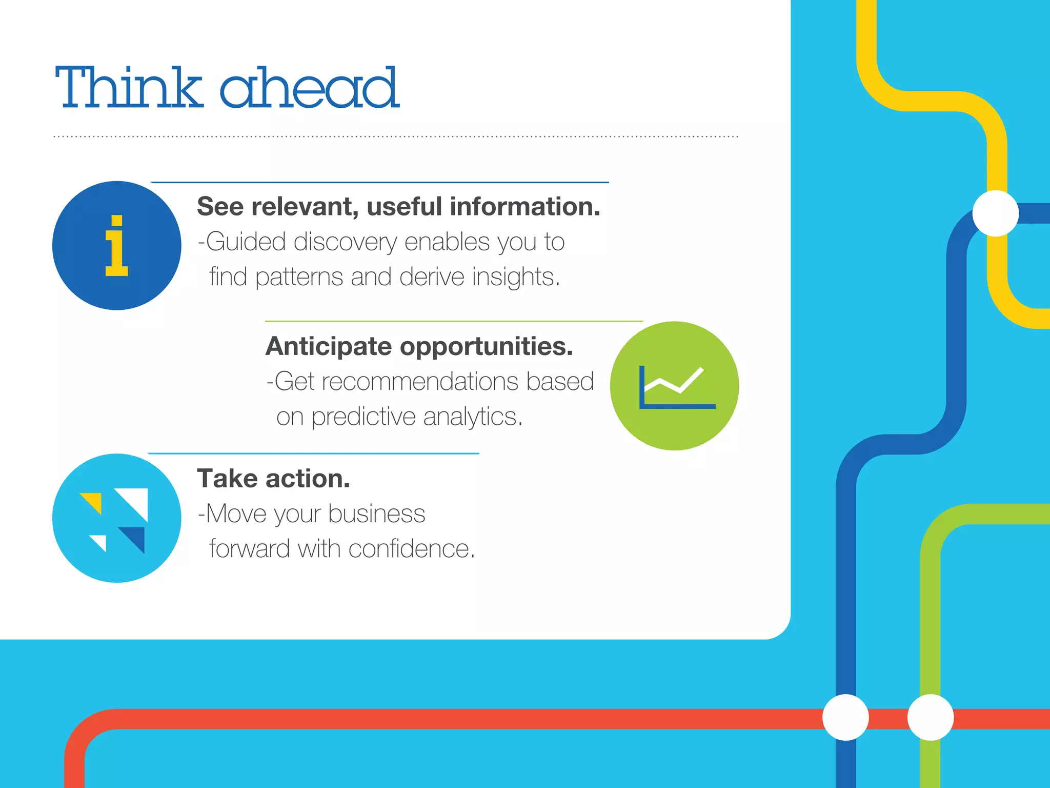 Think ahead
See relevant, useful information.
-Guided discovery enables you to
ﬁnd patterns and derive insights.
Take action.
-Move your business
forward with conﬁdence. 
Anticipate opportunities.
-Get recommendations based
on predictive analytics.
 